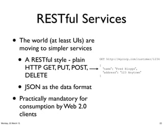 RESTful Services
           • The world (at least UIs) are
                  moving to simpler services
                •     A RESTful style - plain   GET http://mycorp.com/customer/1234


                      HTTP GET, PUT, POST,      {
                                                    “name”: “Fred Bloggs”,
                                                    “address”: “123 Anytown”
                      DELETE                    }



                • JSON as the data format
           • Practically mandatory for
                  consumption by Web 2.0
                  clients
Monday, 25 March 13                                                               22
 