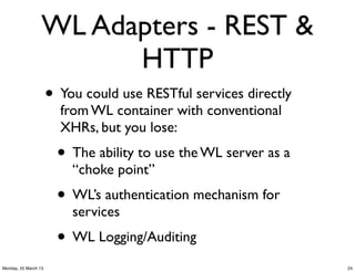 WL Adapters - REST &
                        HTTP
                      • You could use RESTful services directly
                        from WL container with conventional
                        XHRs, but you lose:
                        • The ability to use the WL server as a
                          “choke point”
                        • WL’s authentication mechanism for
                          services
                        • WL Logging/Auditing
Monday, 25 March 13                                               24
 