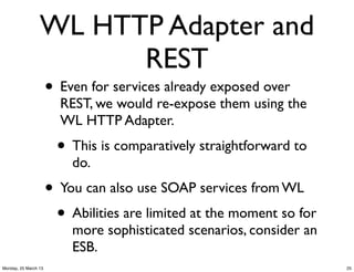 WL HTTP Adapter and
                       REST
                      • Even for services already exposed over
                        REST, we would re-expose them using the
                        WL HTTP Adapter.
                        • This is comparatively straightforward to
                          do.
                      • You can also use SOAP services from WL
                       • Abilities are limited at the moment so for
                          more sophisticated scenarios, consider an
                          ESB.
Monday, 25 March 13                                                   25
 