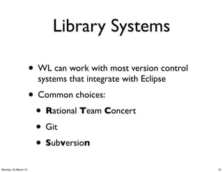 Library Systems

                      • WL can work with most version control
                        systems that integrate with Eclipse
                      • Common choices:
                       • Rational Team Concert
                       • Git
                       • Subversion
Monday, 25 March 13                                             27
 