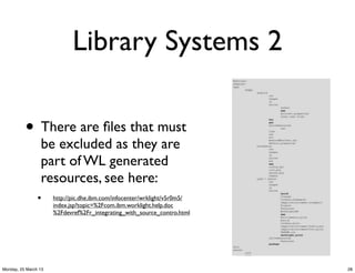 Library Systems 2

          • There are ﬁles that must
                 be excluded as they are
                 part of WL generated
                 resources, see here:
                •     http://pic.dhe.ibm.com/infocenter/wrklight/v5r0m5/
                      index.jsp?topic=%2Fcom.ibm.worklight.help.doc
                      %2Fdevref%2Fr_integrating_with_source_contro.html




Monday, 25 March 13                                                        28
 