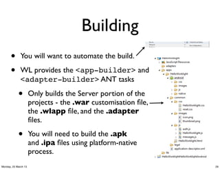 Building
      •       You will want to automate the build.

      •       WL provides the <app-builder> and
              <adapter-builder> ANT tasks

            •         Only builds the Server portion of the
                      projects - the .war customisation ﬁle,
                      the .wlapp ﬁle, and the .adapter
                      ﬁles.

            •         You will need to build the .apk
                      and .ipa ﬁles using platform-native
                      process.
Monday, 25 March 13                                            29
 
