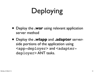 Deploying

                      • Deploy the .war using relevant application
                        server method
                      • Deploy the .wlapp and .adapter server-
                        side portions of the application using
                        <app-deployer> and <adapter-
                        deployer> ANT tasks.



Monday, 25 March 13                                                  31
 