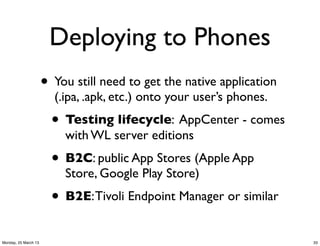 Deploying to Phones
                      • You still need to get the native application
                        (.ipa, .apk, etc.) onto your user’s phones.
                        • Testing lifecycle: AppCenter - comes
                          with WL server editions
                        • B2C: public App Stores (Apple App
                          Store, Google Play Store)
                        • B2E: Tivoli Endpoint Manager or similar
Monday, 25 March 13                                                    33
 