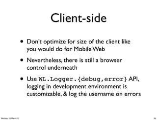 Client-side
                      • Don’t optimize for size of the client like
                        you would do for Mobile Web
                      • Nevertheless, there is still a browser
                        control underneath

                      • Use WL.Logger.{debug,error} API,
                        logging in development environment is
                        customizable, & log the username on errors


Monday, 25 March 13                                                  36
 