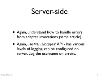Server-side

                      • Again, understand how to handle errors
                        from adapter invocations (same article).

                      • Again, use WL.Logger API - has various
                        levels of logging, can be conﬁgured on
                        server. Log the username on errors.




Monday, 25 March 13                                                38
 