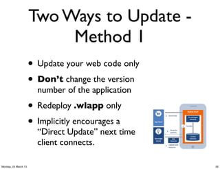 Two Ways to Update -
                           Method 1
                      • Update your web code only
                      • Don’t change the version
                        number of the application
                      • Redeploy .wlapp only
                      • Implicitly encourages a
                        “Direct Update” next time
                        client connects.

Monday, 25 March 13                                 39
 