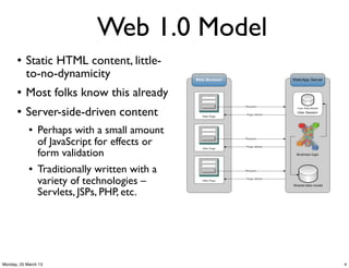 Web 1.0 Model
       l   Static HTML content, little-
            to-no-dynamicity
       l   Most folks know this already
       l   Server-side-driven content
            l   Perhaps with a small amount
                 of JavaScript for effects or
                 form validation
            l   Traditionally written with a
                 variety of technologies –
                 Servlets, JSPs, PHP, etc.




Monday, 25 March 13                             4
 