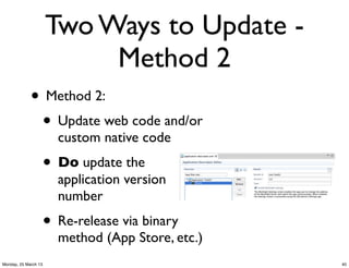 Two Ways to Update -
                           Method 2
             • Method 2:
              • Update web code and/or
                        custom native code
                      • Do update the
                        application version
                        number
                      • Re-release via binary
                        method (App Store, etc.)
Monday, 25 March 13                                40
 