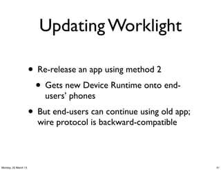 Updating Worklight

                      • Re-release an app using method 2
                       • Gets new Device Runtime onto end-
                          users’ phones
                      • But end-users can continue using old app;
                        wire protocol is backward-compatible



Monday, 25 March 13                                                 41
 