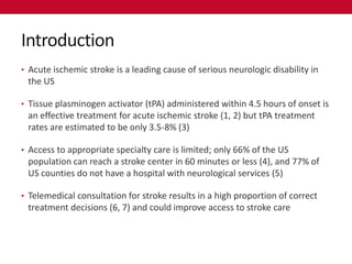 Introduction
• Acute ischemic stroke is a leading cause of serious neurologic disability in
 the US

• Tissue plasminogen activator (tPA) administered within 4.5 hours of onset is
 an effective treatment for acute ischemic stroke (1, 2) but tPA treatment
 rates are estimated to be only 3.5-8% (3)

• Access to appropriate specialty care is limited; only 66% of the US
 population can reach a stroke center in 60 minutes or less (4), and 77% of
 US counties do not have a hospital with neurological services (5)

• Telemedical consultation for stroke results in a high proportion of correct
 treatment decisions (6, 7) and could improve access to stroke care
 
