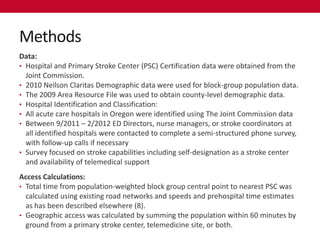 Methods
Data:
• Hospital and Primary Stroke Center (PSC) Certification data were obtained from the
  Joint Commission.
• 2010 Neilson Claritas Demographic data were used for block-group population data.
• The 2009 Area Resource File was used to obtain county-level demographic data.
• Hospital Identification and Classification:
• All acute care hospitals in Oregon were identified using The Joint Commission data
• Between 9/2011 – 2/2012 ED Directors, nurse managers, or stroke coordinators at
  all identified hospitals were contacted to complete a semi-structured phone survey,
  with follow-up calls if necessary
• Survey focused on stroke capabilities including self-designation as a stroke center
  and availability of telemedical support
Access Calculations:
• Total time from population-weighted block group central point to nearest PSC was
  calculated using existing road networks and speeds and prehospital time estimates
  as has been described elsewhere (8).
• Geographic access was calculated by summing the population within 60 minutes by
  ground from a primary stroke center, telemedicine site, or both.
 