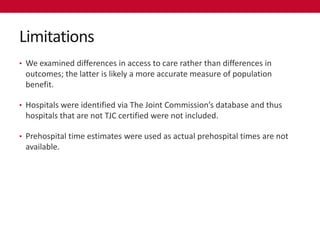 Limitations
• We examined differences in access to care rather than differences in
 outcomes; the latter is likely a more accurate measure of population
 benefit.

• Hospitals were identified via The Joint Commission’s database and thus
 hospitals that are not TJC certified were not included.

• Prehospital time estimates were used as actual prehospital times are not
 available.
 