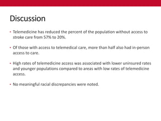 Discussion
• Telemedicine has reduced the percent of the population without access to
 stroke care from 57% to 20%.

• Of those with access to telemedical care, more than half also had in-person
 access to care.

• High rates of telemedicine access was associated with lower uninsured rates
 and younger populations compared to areas with low rates of telemedicine
 access.

• No meaningful racial discrepancies were noted.
 