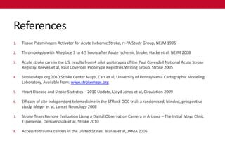 References
1.   Tissue Plasminogen Activator for Acute Ischemic Stroke, rt-PA Study Group, NEJM 1995

2.   Thrombolysis with Alteplace 3 to 4.5 hours after Acute Ischemic Stroke, Hacke et al, NEJM 2008

3.   Acute stroke care in the US: results from 4 pilot prototypes of the Paul Coverdell National Acute Stroke
     Registry. Reeves et al, Paul Coverdell Prototype Registries Writing Group, Stroke 2005

4.   StrokeMaps.org 2010 Stroke Center Maps, Carr et al, University of Pennsylvania Cartographic Modeling
     Laboratory, Available from: www.strokemaps.org

5.   Heart Disease and Stroke Statistics – 2010 Update, Lloyd-Jones et al, Circulation 2009

6.   Efficacy of site-independent telemedicine in the STRokE DOC trial: a randomised, blinded, prospective
     study, Meyer et al, Lancet Neurology 2008

7.   Stroke Team Remote Evaluation Using a Digital Observation Camera in Arizona – The Initial Mayo Clinic
     Experience, Demaershalk et al, Stroke 2010

8.   Access to trauma centers in the United States. Branas et al, JAMA 2005
 