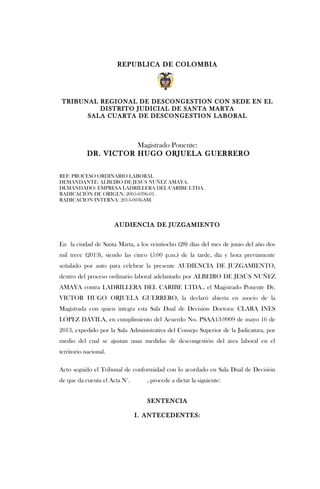 REPUBLICA DE COLOMBIA
TRIBUNAL REGIONAL DE DESCONGESTION CON SEDE EN EL
DISTRITO JUDICIAL DE SANTA MARTA
SALA CUARTA DE DESCONGESTION LABORAL
Magistrado Ponente:
DR. VICTOR HUGO ORJUELA GUERRERO
REF: PROCESO ORDINARIO LABORAL
DEMANDANTE: ALBEIRO DE JESÚS NUÑEZ AMAYA.
DEMANDADO: EMPRESA LADRILLERA DEL CARIBE LTDA.
RADICACIÓN DE ORIGEN: 2005-0396-01.
RADICACION INTERNA: 2013-0036-SM.
AUDIENCIA DE JUZGAMIENTO
En la ciudad de Santa Marta, a los veintiocho (28) días del mes de junio del año dos
mil trece (2013), siendo las cinco (5:00 p.m.) de la tarde, día y hora previamente
señalado por auto para celebrar la presente AUDIENCIA DE JUZGAMIENTO,
dentro del proceso ordinario laboral adelantado por ALBEIRO DE JESÚS NUÑEZ
AMAYA contra LADRILLERA DEL CARIBE LTDA., el Magistrado Ponente Dr.
VICTOR HUGO ORJUELA GUERRERO, la declaró abierta en asocio de la
Magistrada con quien integra esta Sala Dual de Decisión Doctora: CLARA INES
LÓPEZ DÁVILA, en cumplimiento del Acuerdo No. PSAA13-9909 de mayo 16 de
2013, expedido por la Sala Administrativa del Consejo Superior de la Judicatura, por
medio del cual se ajustan unas medidas de descongestión del área laboral en el
territorio nacional.
Acto seguido el Tribunal de conformidad con lo acordado en Sala Dual de Decisión
de que da cuenta el Acta N°. , procede a dictar la siguiente:
SENTENCIA
I. ANTECEDENTES:
 