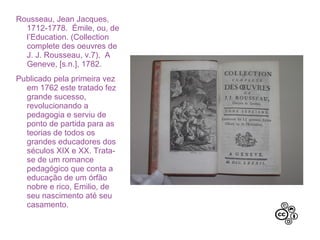 Rousseau, Jean Jacques,
1712-1778. Émile, ou, de
l’Education. (Collection
complete des oeuvres de
J. J. Rousseau, v.7). A
Geneve, [s.n.], 1782.
Publicado pela primeira vez
em 1762 este tratado fez
grande sucesso,
revolucionando a
pedagogia e serviu de
ponto de partida para as
teorias de todos os
grandes educadores dos
séculos XIX e XX. Trata-se
de um romance
pedagógico que conta a
educação de um órfão
nobre e rico, Emilio, de
seu nascimento até seu
casamento.
 