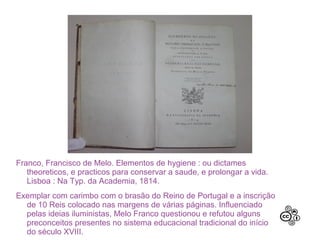 Franco, Francisco de Melo. Elementos de hygiene : ou dictames
theoreticos, e practicos para conservar a saude, e prolongar a vida.
Lisboa : Na Typ. da Academia, 1814.
Exemplar com carimbo com o brasão do Reino de Portugal e a inscrição
de 10 Reis colocado nas margens de várias páginas. Influenciado
pelas ideias iluministas, Melo Franco questionou e refutou alguns
preconceitos presentes no sistema educacional tradicional do início
do século XVIII.
 