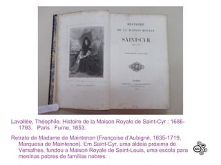 Lavallée, Théophile. Histoire de la Maison Royale de Saint-Cyr : 1686-
1793. Paris : Furne, 1853.
Retrato de Madame de Maintenon (Françoise d’Aubigné, 1635-1719,
Marquesa de Maintenon). Em Saint-Cyr, uma aldeia próxima de
Versalhes, fundou a Maison Royale de Saint-Louis, uma escola para
meninas pobres de famílias nobres.
 