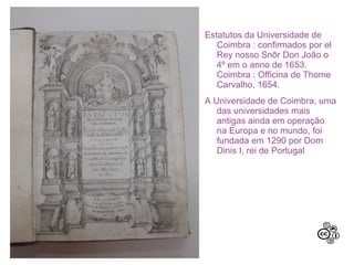 Estatutos da Universidade de
Coimbra : confirmados por el
Rey nosso Snõr Don João o
4º em o anno de 1653.
Coimbra : Officina de Thome
Carvalho, 1654.
A Universidade de Coimbra, uma
das universidades mais
antigas ainda em operação
na Europa e no mundo, foi
fundada em 1290 por Dom
Dinis I, rei de Portugal.
 