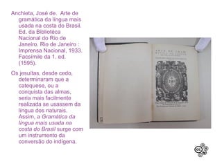 Anchieta, José de. Arte de
gramática da língua mais
usada na costa do Brasil.
Ed. da Bibliotéca Nacional
do Rio de Janeiro. Rio de
Janeiro : Imprensa
Nacional, 1933. Facsímile
da 1. ed. (1595).
Os jesuítas, desde cedo,
determinaram que a
catequese, ou a conquista
das almas, seria mais
facilmente realizada se
usassem da língua dos
naturais. Assim, a
Gramática da língua mais
usada na costa do Brasil
surge com um
instrumento da conversão
do indígena.
 