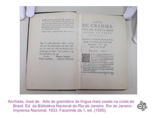 Anchieta, José de. Arte de gramática da língua mais usada na costa do
Brasil. Ed. da Bibliotéca Nacional do Rio de Janeiro. Rio de Janeiro :
Imprensa Nacional, 1933. Facsímile da 1. ed. (1595).
 
