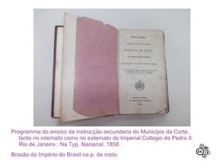 Programma do ensino da instrucção secundaria do Municipio da Corte,
tanto no internato como no externato do Imperial Collegio de Pedro II.
Rio de Janeiro : Na Typ. Nacional, 1858.
Brasão do Império do Brasil na p. de rosto.
 