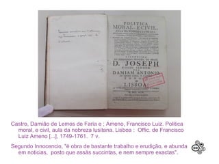 Castro, Damião de Lemos de Faria e ; Ameno, Francisco Luiz. Politica
moral, e civil, aula da nobreza lusitana. Lisboa : Offic. de Francisco
Luiz Ameno [...], 1749-1761. 7 v.
Segundo Innocencio, "é obra de bastante trabalho e erudição, e abunda
em noticias, posto que assás succintas, e nem sempre exactas".
 