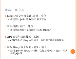 虚拟小组分工
   DEMO提交平台搭建 -常胤、莫争
       搭建类似 jsbin 的 DEMO 提交平台


   新手指南 - 剑平、冰琼
       由浅至深的新手系列教程与匹配 DEMO


   API 索引与快速搜索 - 水澜
       JSON 格式 Kissy API 索引，为后期快速搜索做铺垫


   新版 Kissy 首页界面 - 莫争、承玉
       沿用 gallery 的配色与风格，优化左侧分类与搜索，可以
        参考 jQAPI
 