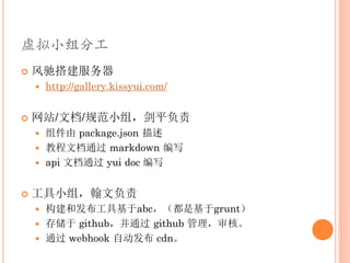 虚拟小组分工
   风驰搭建服务器
       http://gallery.kissyui.com/


   网站/文档/规范小组，剑平负责
     组件由 package.json 描述
     教程文档通过 markdown 编写
     api 文档通过 yui doc 编写


   工具小组，翰文负责
     构建和发布工具基于abc，（都是基于grunt）
     存储于 github，并通过 github 管理，审核。
     通过 webhook 自动发布 cdn。
 