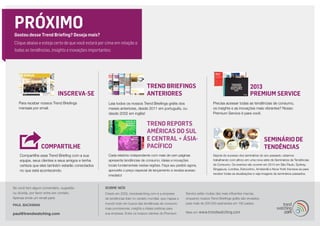 2013
Premium ServiceINSCREVA-SE
Trend Briefings
ANTERIORES
PRÓXIMOGostou desse Trend Briefing? Deseja mais?
Clique abaixo e esteja certo de que você estará por cima em relação a
todas as tendências, insights e inovações importantes:
COMPARTILHE
Para receber nossos Trend Briefings
mensais por email.
Leia todos os nossos Trend Briefings grátis dos
meses anteriores, desde 2011 em português, ou
desde 2002 em inglês!
Precisa acessar todas as tendências de consumo,
os insights e as inovações mais vibrantes? Nosso
Premium Service é para você.
Compartilhe esse Trend Briefing com a sua
equipe, seus clientes e seus amigos e tenha
certeza que eles também estarão conectados
no que está acontecendo.
Se você tem algum comentário, sugestão
ou dúvida, por favor entre em contato.
Apenas envie um email para:
PAUL BACKMAN
paul@trendwatching.com
SOBRE NÓS
Criado em 2002, trendwatching.com é a empresa
de tendências líder no cenário mundial, que mapea o
mundo todo em busca das tendências de consumo
mais promissoras, insights e ideias práticas para
sua empresa. Entre os nossos clientes do Premium
Service estão muitas das mais influentes marcas,
enquanto nossos Trend Briefings grátis são enviados
para mais de 200.000 assinantes em 180 países.
Mais em www.trendwatching.com
TREND REPORTS
AMÉRICAS DO SUL
E CENTRAL + ÁSIA-
PACÍFICO
SEMINÁRIO DE
TENDÊNCIAS
Cada relatório independente com mais de cem páginas
apresenta tendências de consumo, ideias e inovações
locais fundamentais nestas regiões. Faça seu pedido agora,
aproveite o preço especial de lançamento e receba acesso
imediato!
Depois do sucesso dos seminários do ano passado, estamos
trabalhando com afinco em uma nova série de Seminários de Tendências
de Consumo. Os eventos vão ocorrer em 2014 em São Paulo, Sydney,
Singapura, Londres, Estocolmo, Amsterdã e Nova York! Inscreva-se para
receber todas as atualizações e veja imagens de seminários passados.
 
