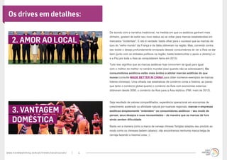 www.trendwatching.com/pt/trends/localizasian/ 4
De acordo com a narrativa tradicional, na medida em que os asiáticos ganham mais
dinheiro, gostam de exibir seu novo status ao se voltar para marcas estabelecidas em
mercados “ocidentais”. E isto é verdade: basta olhar para o sucesso que as marcas de
luxo do “velho mundo” da França e da Itália obtiveram na região. Mas, correndo contra
isto existe o desejo profundamente enraizado desses consumidores de ver a Ásia se dar
bem (junto com os embates políticos na região; basta testemunhar o apoio a Jeremy Lin
e a Psy por toda a Ásia ao conquistarem fama em 2012).
Tudo isso significa que as marcas asiáticas hoje concorrem de igual para igual
com o melhor do melhor no cenário mundial (isso quando não se sobressaem). Os
consumidores asiáticos estão mais ávidos a adotar marcas asiáticas do que
nunca (consulte MADE BETTER IN CHINA para obter inúmeros exemplos de marcas
líderes chinesas). Uma olhada nas estatísticas de comércio conta a história: ao passo
que tanto o comércio global quanto o comércio da Ásia com economias externas
dobraram desde 2000, o comércio da Ásia para a Ásia triplicou (FMI, maio de 2012).
Seja resultado de valores compartilhados, experiência operacional em economias de
crescimento acelerado ou afinidade natural por nuances regionais, marcas e empresas
asiáticas simplesmente “entendem” os consumidores asiáticos – seu modo de
pensar, seus desejos e suas necessidades – de maneira que as marcas de fora
ainda sentem dificuldade.
Basta ver a maneira como a marca de cerveja chinesa Tsingtao adaptou seu produto ao
modo como os chineses bebem (abaixo): não encontramos nenhuma marca belga de
cerveja fazendo a mesma coisa ;-)
2. AMOR AO LOCAL
3. VANTAGEM
DOMÉSTICA
Os drives em detalhes:
 