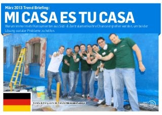 März 2013 Trend Briefing:


MI CASA ES TU CASA
Warum immer mehr Konsumenten aus Süd- & Zentralamerika ihre Chance ergreifen werden, um bei der
Lösung sozialer Probleme zu helfen.




                  trendwatching.com/de/trends/micasaestucasa
 
