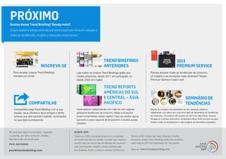 2013
Premium ServiceINSCREVA-SE
Trend Briefings
ANTERIORES
PRÓXIMOGostou desse Trend Briefing? Deseja mais?
Clique abaixo e esteja certo de que você estará por cima em relação a
todas as tendências, insights e inovações importantes:
COMPARTILHE
Para receber nossos Trend Briefings
mensais por email.
Leia todos os nossos Trend Briefings grátis dos
meses anteriores, desde 2011 em português, ou
desde 2002 em inglês!
Precisa acessar todas as tendências de consumo,
os insights e as inovações mais vibrantes? Nosso
Premium Service é para você.
Compartilhe esse Trend Briefing com a sua
equipe, seus clientes e seus amigos e tenha
certeza que eles também estarão conectados
no que está acontecendo.
Se você tem algum comentário, sugestão
ou dúvida, por favor entre em contato.
Apenas envie um email para:
PAUL BACKMAN
paul@trendwatching.com
SOBRE NÓS
Criado em 2002, trendwatching.com é a empresa
de tendências líder no cenário mundial, que mapea o
mundo todo em busca das tendências de consumo
mais promissoras, insights e ideias práticas para
sua empresa. Entre os nossos clientes do Premium
Service estão muitas das mais influentes marcas,
enquanto nossos Trend Briefings grátis são enviados
para mais de 200.000 assinantes em 180 países.
Mais em www.trendwatching.com
Cada relatório independente com mais de cem páginas
apresenta tendências de consumo, ideias e inovações
locais fundamentais nestas regiões. Faça seu pedido agora,
aproveite o preço especial de lançamento e receba acesso
imediato!
TREND REPORTS
AMÉRICAS DO SUL
E CENTRAL + ÁSIA-
PACÍFICO
SEMINÁRIO DE
TENDÊNCIAS
Depois do sucesso dos seminários do ano passado, estamos
trabalhando com afinco em uma nova série de Seminários de Tendências
de Consumo. Os eventos vão ocorrer em 2014 em São Paulo, Sydney,
Singapura, Londres, Estocolmo, Amsterdã e Nova York! Inscreva-se para
receber todas as atualizações e veja imagens de seminários passados.
 