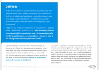 www.trendwatching.com/pt/trends/micasaestucasa/ 2
Definição
Muitos dos consumidores que recentemente adquiriram poder (não
apenas econômico, mas também tecnológico, social e político) nas
Américas do Sul e Central*
consideram o materialismo desenfreado
como algo um tanto insatisfatório – se não totalmente egoísta –
quando a sociedade continua acometida pela insegurança e pela
desigualdade**
.
E é por isso que um número muito maior de consumidores na região irá
adotar a tendência MI CASA ES TU CASA e e dar apoio entusiasmado
a marcas que não fecham os olhos para a desigualdade social e
(melhor ainda) oferecem aos consumidores a chance de fazer o
seu papel para solucionar os problemas sociais.
* Neste Trend Briefing, estamos incluindo o México na definição de
América do Sul e Central. Sim, este país tecnicamente pertence à Amé-
rica do Norte, mas muitas características da arena de consumo do país
estão mais próximas das sociedades encontradas na América Latina.
Para conhecer todas as principais tendências de consumo da região, dê
uma olhada no nosso futuro e exclusivo Relatório de Tendências de
Consumo das Américas do Sul e Central.
** A pobreza e os problemas sociais há muito tempo são uma caracte-
rística das sociedades da região, tanto que alguns consumidores (tradi-
cionalmente os das classes A e B) simplesmente os ignoram. A região
tem o índice Gini mais alto do mundo – uma medida da desigualdade
(UNICEF, abril de 2011). No entanto, graças ao crescimento da classe
média na região, este número vem caindo com rapidez desde 2000, e
em 2010 estava mais baixo do que em qualquer momento dos últimos
30 anos (Pesquisa do World Institute for Development Economics,
agosto de 2012).
 