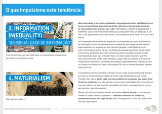 www.trendwatching.com/pt/trends/micasaestucasa/ 4
3. INFORMATION
IN(EQUALITY)
“(DES)IGUALDADEDEINFORMAÇÃO”
4. MATURIALISM
Mais informação (e de melhor qualidade), principalmente online, está fazendo com
que os consumidores das Américas do Sul e Central se tornem mais sensíveis
às necessidades dos outros a seu redor. Informações a respeito de desigualdade e
problemas sociais hoje estão onipresentes que já não podem mais ser ignoradas (e, de
fato, a não ação também ficou mais visível, o que impulsiona ainda mais o STATUS SHIFT
acima).
Isto é especialmente verdade em relação aos consumidores para quem a abundância
de informação é como um lembrete quase constante de que, apesar de eles estarem
experimentando um aumento em seus recursos pessoais, a sociedade como um
todo continua sendo pobre. De fato, os milhões de pessoas que entram para a classe
consumidora geralmente tem maior consciência sobre as questões sociais, e estão
mais dispostas a fazer algo a respeito disso: um estudo global descobriu que 49%
dos consumidores da região estão dispostos a pagar mais por produtos e serviços de
empresas que retribuem à sociedade, porcentagem significativamente mais alta do que
na Europa e na América do Norte, onde apenas 33% têm a mesma disposição (Nielsen,
março de 2012).
A explosão de marcas, produtos e serviços novos e mais emocionantes está fazendo
com que os consumidores da região se tornem mais sofisticados do que nunca.
Portanto, eles vão se sentir cada vez mais atraídos por empresas que sejam mais
diretas ou exigentes, que não apenas se curvem às necessidades dos consumidores,
mas que exibam, por elas mesmas, uma atitude de marca mais expressiva (e, se nos
permite dizer, mais interessante).
Quando se trata de problemas sociais, isto significa não os ignorar – como marcas
demais da região fizeram no passado –, mas sim confrontar ou chocar os
consumidores com eles logo de cara; até “homenageá-los”, como a La Fabrica del
Taco fez (veja abaixo).
Está ficando cada vez mais difícil para os consumidores simplesmente
ignorarem os problemas sociais
Não seja sem graça ;-)
O que impulsiona esta tendência:
 