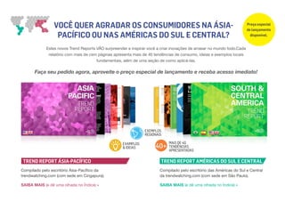 VOCÊ QUER AGRADAR OS CONSUMIDORES NA ÁSIA-
PACÍFICO OU NAS AMÉRICAS DO SUL E CENTRAL?
Estes novos Trend Reports VÃO surpreender e inspirar você a criar inovações de arrasar no mundo todo.Cada
relatório com mais de cem páginas apresenta mais de 40 tendências de consumo, ideias e exemplos locais
fundamentais, além de uma seção de como aplicá-las.
Faça seu pedido agora, aproveite o preço especial de lançamento e receba acesso imediato!
Compilado pelo escritório Ásia-Pacífico da
trendwatching.com (com sede em Cingapura).
SAIBA MAIS (e dê uma olhada no Índice) »
Compilado pelo escritório das Américas do Sul e Central
da trendwatching.com (com sede em São Paulo).
SAIBA MAIS (e dê uma olhada no Índice) »
TREND REPORT ÁSIA-PACÍFICO TREND REPORT AMÉRICAS DO SUL E CENTRAL
40+EXAMPLOS
& IDEIAS
EXEMPLOS
REGIONAIS
MAIS DE 40
TENDÊNCIAS
APRESENTADAS
Preço especial
de lançamento
disponível.
 