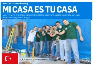 Mart 2013 Trend Briefingi


MI CASA ES TU CASA
Güney ve Orta Amerika’da toplumsal sorunların çözümüne katkıda bulunmaya can atan
tüketicilerin sayısı hızla artıyor.




                 trendwatching.com/tr/trends/micasaestucasa
 