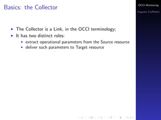 OCCI Monitoring
Basics: the Collector
                                                                  Augusto Ciuﬀoletti




    The Collector is a Link, in the OCCI terminology;
    It has two distinct roles:
        extract operational parameters from the Source resource
        deliver such parameters to Target resource
 