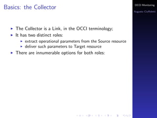 OCCI Monitoring
Basics: the Collector
                                                                  Augusto Ciuﬀoletti




    The Collector is a Link, in the OCCI terminology;
    It has two distinct roles:
        extract operational parameters from the Source resource
        deliver such parameters to Target resource
    There are innumerable options for both roles:
 