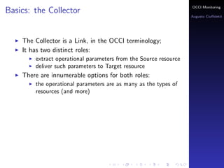 OCCI Monitoring
Basics: the Collector
                                                                  Augusto Ciuﬀoletti




    The Collector is a Link, in the OCCI terminology;
    It has two distinct roles:
        extract operational parameters from the Source resource
        deliver such parameters to Target resource
    There are innumerable options for both roles:
        the operational parameters are as many as the types of
        resources (and more)
 