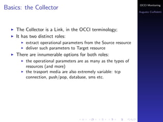 OCCI Monitoring
Basics: the Collector
                                                                  Augusto Ciuﬀoletti




    The Collector is a Link, in the OCCI terminology;
    It has two distinct roles:
        extract operational parameters from the Source resource
        deliver such parameters to Target resource
    There are innumerable options for both roles:
        the operational parameters are as many as the types of
        resources (and more)
        the trasport media are also extremely variable: tcp
        connection, push/pop, database, sms etc.
 