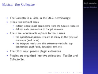 OCCI Monitoring
Basics: the Collector
                                                                  Augusto Ciuﬀoletti




    The Collector is a Link, in the OCCI terminology;
    It has two distinct roles:
        extract operational parameters from the Source resource
        deliver such parameters to Target resource
    There are innumerable options for both roles:
        the operational parameters are as many as the types of
        resources (and more)
        the trasport media are also extremely variable: tcp
        connection, push/pop, database, sms etc.
    The OCCI way: provide plugin extensions
    Plugins are organized into two collections: ToolSet and
    CollectorSet
 