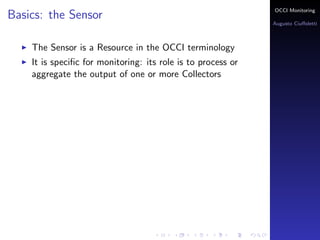 OCCI Monitoring
Basics: the Sensor
                                                              Augusto Ciuﬀoletti



    The Sensor is a Resource in the OCCI terminology
    It is speciﬁc for monitoring: its role is to process or
    aggregate the output of one or more Collectors
 