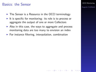 OCCI Monitoring
Basics: the Sensor
                                                              Augusto Ciuﬀoletti



    The Sensor is a Resource in the OCCI terminology
    It is speciﬁc for monitoring: its role is to process or
    aggregate the output of one or more Collectors
    Also in this case, the ways to aggregate and process
    monitoring data are too many to envision an index
    For instance ﬁltering, interpolation, combination
 