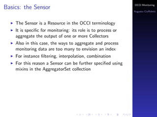 OCCI Monitoring
Basics: the Sensor
                                                              Augusto Ciuﬀoletti



    The Sensor is a Resource in the OCCI terminology
    It is speciﬁc for monitoring: its role is to process or
    aggregate the output of one or more Collectors
    Also in this case, the ways to aggregate and process
    monitoring data are too many to envision an index
    For instance ﬁltering, interpolation, combination
    For this reason a Sensor can be further speciﬁed using
    mixins in the AggregatorSet collection
 