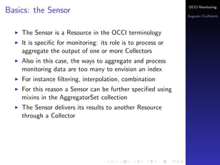 OCCI Monitoring
Basics: the Sensor
                                                              Augusto Ciuﬀoletti



    The Sensor is a Resource in the OCCI terminology
    It is speciﬁc for monitoring: its role is to process or
    aggregate the output of one or more Collectors
    Also in this case, the ways to aggregate and process
    monitoring data are too many to envision an index
    For instance ﬁltering, interpolation, combination
    For this reason a Sensor can be further speciﬁed using
    mixins in the AggregatorSet collection
    The Sensor delivers its results to another Resource
    through a Collector
 