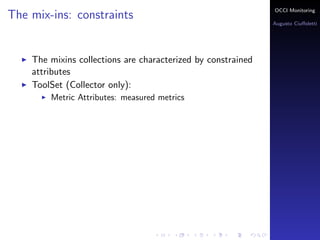 OCCI Monitoring
The mix-ins: constraints
                                                                Augusto Ciuﬀoletti




    The mixins collections are characterized by constrained
    attributes
    ToolSet (Collector only):
        Metric Attributes: the name corresponds to a measured
        metrics
 