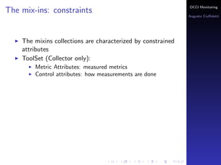 OCCI Monitoring
The mix-ins: constraints
                                                                Augusto Ciuﬀoletti




    The mixins collections are characterized by constrained
    attributes
    ToolSet (Collector only):
        Metric Attributes: the name corresponds to a measured
        metrics
        Control attributes: how measurements are done
 
