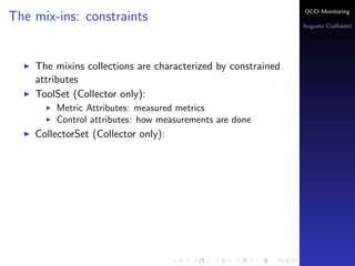 OCCI Monitoring
The mix-ins: constraints
                                                                Augusto Ciuﬀoletti




    The mixins collections are characterized by constrained
    attributes
    ToolSet (Collector only):
        Metric Attributes: the name corresponds to a measured
        metrics
        Control attributes: how measurements are done
    PublisherSet (Sensor only):
 